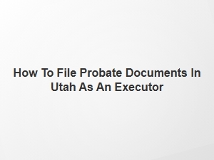 How to File Probate Documents in Utah as an Executor